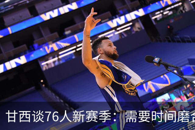 甘西谈76人新赛季：需要时间磨合，牺牲将是关键词