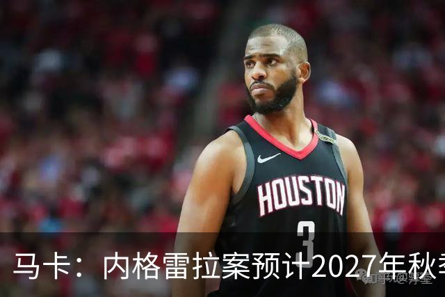 马卡：内格雷拉案预计2027年秋季开庭，同年年底前或将宣判