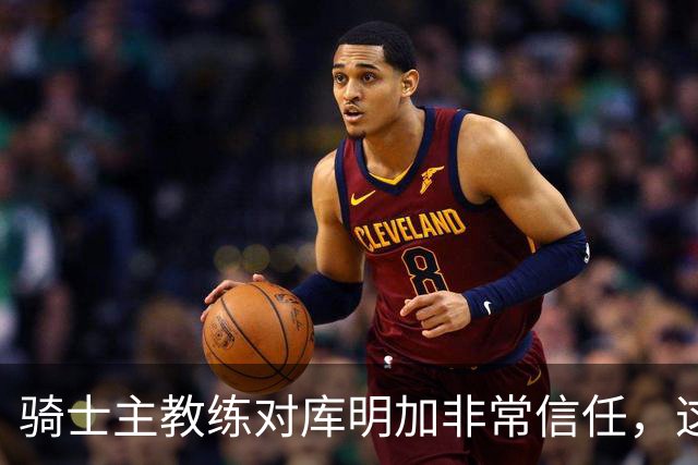 骑士主教练对库明加非常信任，这是雄鹿和湖人所不具备的优势？